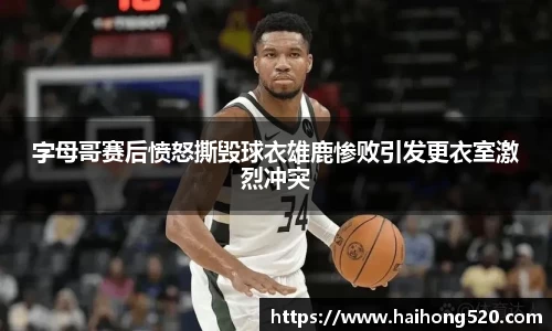 字母哥赛后愤怒撕毁球衣雄鹿惨败引发更衣室激烈冲突